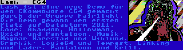 Lash - C64 | Lash ist eine neue Demo für den CKommodore C64 gemacht durch der Gruppe Fairlight. Die Demo gewann den ersten Platz auf Datastorm 2011. Code: Abaddon, Hollowman, Oxidy und Pantaloon. Musik: Magnar Harestad und Wiklund. Graphik: Louie64 und Tempest. Linking und Lader: Pantaloon und Krill.