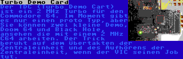 Turbo Demo Card | Der TDC (Turbo Demo Cart) ist ein 2 MHz Turbo für den Commodore 64. Im Moment gibt es nur einen proto Typ, aber Sie können zwei kleine Demo, Doom 64 und Black Hole, ansehen die mit einem 2 MHz C64 arbeiten. Der Trick beruht auf dem Übertakten der Zentraleinheit und des Aufhörens der Zentraleinheit, wenn der VIC seinen Job tut.