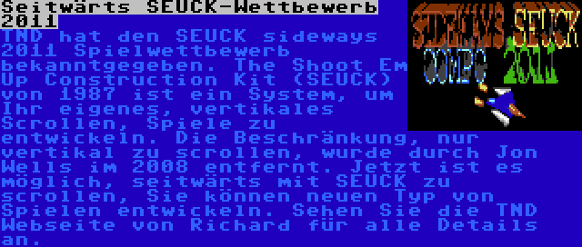 Seitwärts SEUCK-Wettbewerb 2011 | TND hat den SEUCK sideways 2011 Spielwettbewerb bekanntgegeben. The Shoot Em Up Construction Kit (SEUCK) von 1987 ist ein System, um Ihr eigenes, vertikales Scrollen, Spiele zu entwickeln. Die Beschränkung, nur vertikal zu scrollen, wurde durch Jon Wells im 2008 entfernt. Jetzt ist es möglich, seitwärts mit SEUCK zu scrollen, Sie können neuen Typ von Spielen entwickeln. Sehen Sie die TND Webseite von Richard für alle Details an. 