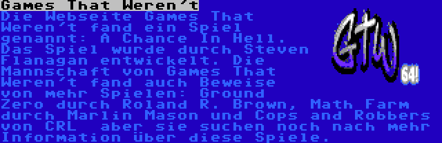 Games That Weren't | Die Webseite Games That Weren't fand ein Spiel genannt: A Chance In Hell. Das Spiel wurde durch Steven Flanagan entwickelt. Die Mannschaft von Games That Weren't fand auch Beweise von mehr Spielen: Ground Zero durch Roland R. Brown, Math Farm durch Marlin Mason und Cops and Robbers von CRL  aber sie suchen noch nach mehr Information über diese Spiele.