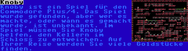 Knoby | Knoby ist ein Spiel für den Commodore Plus/4. Das Spiel wurde gefunden, aber wer es machte, oder wann es gemacht wurde, ist unbekannt. Im Spiel müssen Sie Knoby helfen, den Kellern im Schloss zu entweichen. Auf Ihrer Reise werden Sie viele Goldstücke finden.