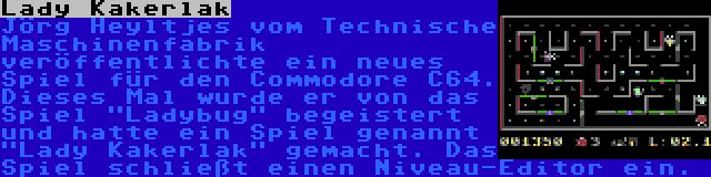 Lady Kakerlak | Jörg Heyltjes vom Technische Maschinenfabrik veröffentlichte ein neues Spiel für den Commodore C64. Dieses Mal wurde er von das Spiel Ladybug begeistert und hatte ein Spiel genannt Lady Kakerlak gemacht. Das Spiel schließt einen Niveau-Editor ein.