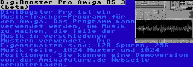 DigiBooster Pro Amiga OS 3 (beta) | DigiBooster Pro ist ein Musik-Tracker-Programm für den Amiga. Das Programm kann verwendet werden, um Musik zu machen, die Teile der Musik in verschiedenen Mustern verwendet.  Die Eigenschaften sind: 128 Spuren, 256 Musik-teile, 1024 Muster und 1024 Positionen. Sie können eine Demoversion von der Amigafuture.de Webseite herunterladen.