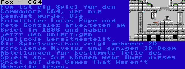 Fox - C64 | Fox ist ein Spiel für den Commodore C64, der nie beendet wurde. Die Entwickler Lucas Pope und Pete Gonzalez arbeiteten am Spiel im 1996 und haben jetzt den unfertigen Quellcode bereitgestellt. Die Spielvorschau zeigt mehrere 2D scrollende Niveaus und einigen 3D-Doom Abteilungen für bestimmte Teile des Spiels an. Sie können mehr über dieses Spiel auf den Games That Weren't Webseite lesen.