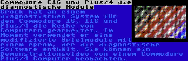 Commodore C16 und Plus/4 die diagnostische Module | Crock hat an einem diagnostischen System für den Commodore 16, 116 und Plus/4 die Reihe von Computern gearbeitet. Im Moment verwendet er eine modifizierte Spielmodule mit einem eprom, der die diagnostische Software enthält. Sie können ein Demonstrationsvideo von einem Commodore Plus/4 Computer beobachten.