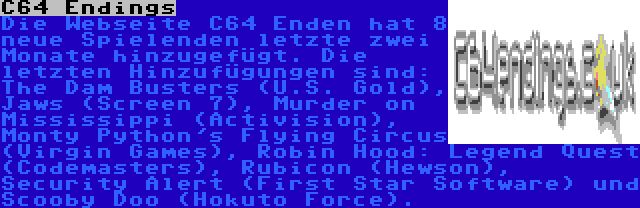 C64 Endings | Die Webseite C64 Enden hat 8 neue Spielenden letzte zwei Monate hinzugefügt. Die letzten Hinzufügungen sind: The Dam Busters (U.S. Gold), Jaws (Screen 7), Murder on Mississippi (Activision), Monty Python's Flying Circus (Virgin Games), Robin Hood: Legend Quest (Codemasters), Rubicon (Hewson), Security Alert (First Star Software) und Scooby Doo (Hokuto Force). 