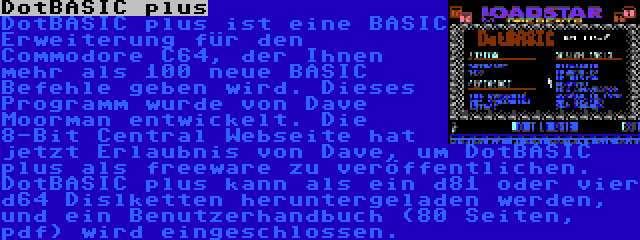 DotBASIC plus | DotBASIC plus ist eine BASIC Erweiterung für den Commodore C64, der Ihnen mehr als 100 neue BASIC Befehle geben wird. Dieses Programm wurde von Dave Moorman entwickelt. Die 8-Bit Central Webseite hat jetzt Erlaubnis von Dave, um DotBASIC plus als freeware zu veröffentlichen. DotBASIC plus kann als ein d81 oder vier d64 Dislketten heruntergeladen werden, und ein Benutzerhandbuch (80 Seiten, pdf) wird eingeschlossen.