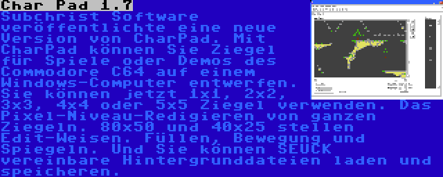 Char Pad 1.7 | Subchrist Software veröffentlichte eine neue Version von CharPad. Mit CharPad können Sie Ziegel für Spiele oder Demos des Commodore C64 auf einem Windows-Computer entwerfen. Sie können jetzt 1x1, 2x2, 3x3, 4x4 oder 5x5 Ziegel verwenden. Das Pixel-Niveau-Redigieren von ganzen Ziegeln. 80x50 und 40x25 stellen Edit-Weisen. Füllen, Bewegung und Spiegeln. Und Sie können SEUCK vereinbare Hintergrunddateien laden und speicheren.