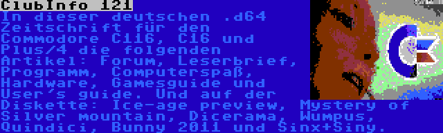 ClubInfo 121 | In dieser deutschen .d64 Zeitschrift für den Commodore C116, C16 und Plus/4 die folgenden Artikel: Forum, Leserbrief, Programm, Computerspaß, Hardware, Gamesguide und User's guide. Und auf der Diskette: Ice-age preview, Mystery of Silver mountain, Dicerama, Wumpus, Quindici, Bunny 2011 und Sinx+Siny. 