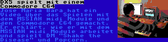 DX5 spielt mit einem Commodore C64 | Jose Maria Bara hat ein Video über das Spielen mit dem MSSIAH midi Module und den Commodore C64 gemacht. Er erklärt, wie er mit dem MSSIAH midi Module arbeitet und spielt DM Shake the Disease und Popcorn.