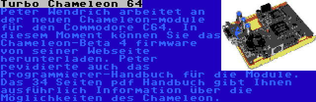 Turbo Chameleon 64 | Peter Wendrich arbeitet an der neuen Chameleon-module für den Commodore C64. In diesem Moment können Sie das Chameleon-Beta 4 firmware von seiner Webseite herunterladen. Peter revidierte auch das Programmierer-Handbuch für die Module. Das 34 Seiten pdf Handbuch gibt Ihnen ausführlich Information über die Möglichkeiten des Chameleon.