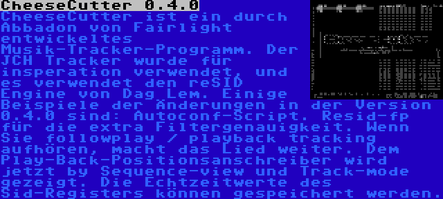 CheeseCutter 0.4.0 | CheeseCutter ist ein durch Abbadon von Fairlight entwickeltes Musik-Tracker-Programm. Der JCH Tracker wurde für insperation verwendet, und es verwendet den reSID Engine von Dag Lem. Einige Beispiele der Änderungen in der Version 0.4.0 sind: Autoconf-Script. Resid-fp für die extra Filtergenauigkeit. Wenn Sie followplay / playback tracking aufhören, macht das Lied weiter. Dem Play-Back-Positionsanschreiber wird jetzt by Sequence-view und Track-mode gezeigt. Die Echtzeitwerte des Sid-Registers können gespeichert werden.