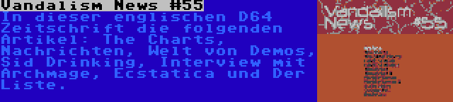 Vandalism News #55 | In dieser englischen D64 Zeitschrift die folgenden Artikel: The Charts, Nachrichten, Welt von Demos, Sid Drinking, Interview mit Archmage, Ecstatica und Der Liste.