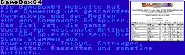 GameBox64 | Die GameBox64 Webseite hat eine Sammlung des gescannten Verpackens und der Medien für den Commodore 64 Spiele. Das Ziel ist, die ganze Quelle für gescannte Artikel von C64 Spielen zu sein. Die Scans stammen aus Anweisungen, Inlays, Catridges, Disketten, Kassetten und sonstige Artikeln.