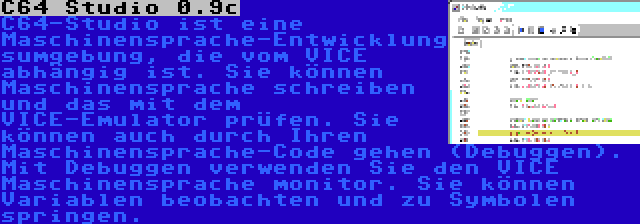 C64 Studio 0.9c | C64-Studio ist eine Maschinensprache-Entwicklungsumgebung, die vom VICE abhängig ist. Sie können Maschinensprache schreiben und das mit dem VICE-Emulator prüfen. Sie können auch durch Ihren Maschinensprache-Code gehen (Debuggen). Mit Debuggen verwenden Sie den VICE Maschinensprache monitor. Sie können Variablen beobachten und zu Symbolen springen.