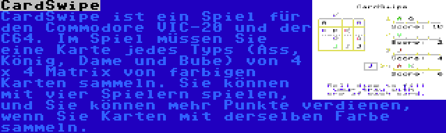 CardSwipe | CardSwipe ist ein Spiel für den Commodore VIC-20 und der C64. Im Spiel müssen Sie eine Karte jedes Typs (Ass, König, Dame und Bube) von 4 x 4 Matrix von farbigen Karten sammeln. Sie können mit vier Spielern spielen, und Sie können mehr Punkte verdienen, wenn Sie Karten mit derselben Farbe sammeln.