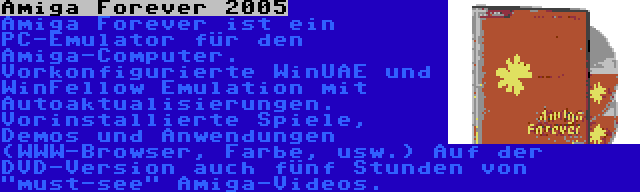 Amiga Forever 2005 | Amiga Forever ist ein PC-Emulator für den Amiga-Computer. Vorkonfigurierte WinUAE und WinFellow Emulation mit Autoaktualisierungen. Vorinstallierte Spiele, Demos und Anwendungen (WWW-Browser, Farbe, usw.) Auf der DVD-Version auch fünf Stunden von must-see Amiga-Videos.