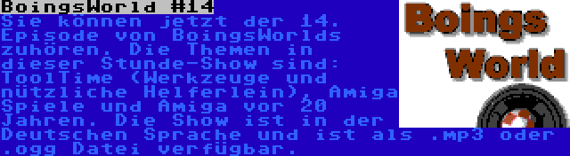 BoingsWorld #14 | Sie können jetzt der 14. Episode von BoingsWorlds zuhören. Die Themen in dieser Stunde-Show sind: ToolTime (Werkzeuge und nützliche Helferlein), Amiga Spiele und Amiga vor 20 Jahren. Die Show ist in der Deutschen Sprache und ist als .mp3 oder .ogg Datei verfügbar.