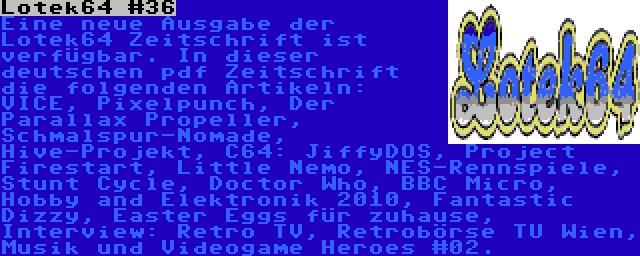 Lotek64 #36 | Eine neue Ausgabe der Lotek64 Zeitschrift ist verfügbar. In dieser deutschen pdf Zeitschrift die folgenden Artikeln: VICE, Pixelpunch, Der Parallax Propeller, Schmalspur-Nomade, Hive-Projekt, C64: JiffyDOS, Project Firestart, Little Nemo, NES-Rennspiele, Stunt Cycle, Doctor Who, BBC Micro, Hobby and Elektronik 2010, Fantastic Dizzy, Easter Eggs für zuhause, Interview: Retro TV, Retrobörse TU Wien, Musik und Videogame Heroes #02.