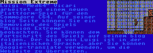 Mission Extreme | Luigi Med64 Vicari arbeitet an einem neuen Plattform-Spiel für den Commodore C64. Auf seiner blog Seite können Sie ein Demovideo des Spiels Mission Extreme beobachten. Sie können dem Fortschritt des Spiels auf seinem blog folgen. Der blog von Luigi ist in der italienischen Sprache, aber Sie können Google-translate verwenden, um die Webseite zu übersetzen.