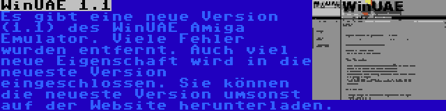 WinUAE 1.1 | Es gibt eine neue Version (1.1) des WinUAE Amiga Emulator. Viele Fehler wurden entfernt. Auch viel neue Eigenschaft wird in die neueste Version eingeschlossen. Sie können die neueste Version umsonst auf der Website herunterladen.