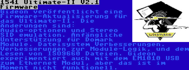 1541 Ultimate-II V2.1 Firmware | Gideon veröffentlicht eine Firmware-Aktualisierung für das Ultimate-II. Die Änderungen sind: Audio-optionen und Stereo SID emulation. Anfängliche Unterstützung für Domark Module. Dateisystem Verbesserungen. Verbesserungen zur Module-Logik, und dem Lesen von ISO9660 Dateien. Gideon experimentiert auch mit dem EM1010 USB zum Ethernet Modul, aber das ist im Moment nicht funktionell.