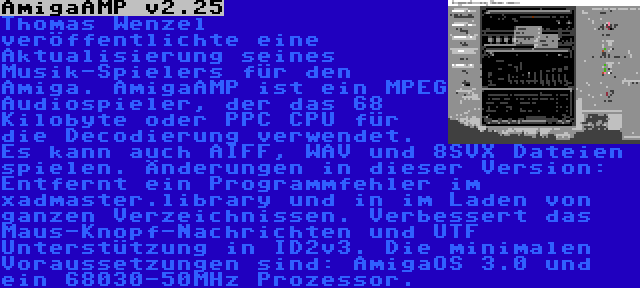 AmigaAMP v2.25 | Thomas Wenzel veröffentlichte eine Aktualisierung seines Musik-Spielers für den Amiga. AmigaAMP ist ein MPEG Audiospieler, der das 68 Kilobyte oder PPC CPU für die Decodierung verwendet. Es kann auch AIFF, WAV und 8SVX Dateien spielen. Änderungen in dieser Version: Entfernt ein Programmfehler im xadmaster.library und in im Laden von ganzen Verzeichnissen. Verbessert das Maus-Knopf-Nachrichten und UTF Unterstützung in ID2v3. Die minimalen Voraussetzungen sind: AmigaOS 3.0 und ein 68030-50MHz Prozessor.