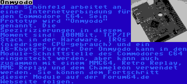 Onmyodo | Jens Schönfeld arbeitet an einer Internetverbindung für den Commodore C64. Sein Prototyp wird Onmyodo genannt. Die Spezifizierungen in diesem Moment sind: 100MBit, TCP/IP Stack in der Hardware, IRQs (niedriger CPU-gebrauch) und ein 16-Kbyte-Puffer. Der Onmyodo kann in den Module-Schnittstelle des Commodores C64  eingesteckt werden, aber kann auch zusammen mit einem MMC64, Retro Replay, MMC Replay und dem Chameleon verwendet werden. Sie können dem Fortschritt dieser Module auf der Forum64.de Webseite folgen.