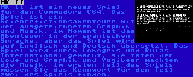 MK-II | MK-II ist ein neues Spiel für den Commodore C64. Das Spiel ist ein Sciencefictionsabenteuer mit der ausgezeichneten Graphik und Musik. Im Moment ist das Abenteuer in der spanischen Sprache, aber das Spiel wird auf Englisch und Deutsch übersetzt. Das Spiel wird durch Lobogris und Rulas International gemacht, sie taten der Code und Graphik und Yogibear machten die Musik. Im ersten Teil des Spiels müssen Sie das Kennwort für den Teil zwei des Spiels finden.