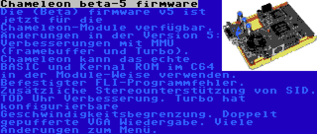 Chameleon beta-5 firmware | Die (Beta) firmware v5 ist jetzt für die Chameleon-Module verfügbar. Änderungen in der Version 5: Verbesserungen mit MMU (Framebuffer und Turbo). Chameleon kann das echte BASIC und Kernal ROM im C64 in der Module-Weise verwenden. Befestigter FLI-Programmfehler. Zusätzliche Stereounterstützung von SID. TOD Uhr Verbesserung. Turbo hat konfigurierbare Geschwindigkeitsbegrenzung. Doppelt gepufferte VGA Wiedergabe. Viele Änderungen zum Menü.