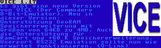 VICE 1.17 | Es gibt eine neue Version von VICE (Der Commodore 8-Bit-Emulator). Neu in dieser Version: Unterstützung GeoRAM Speichererweiterung mit Größen von 64KB zu 4MB. Auch die Unterstützung für RamCart und +60 K Speichererweiterung. Userport RS232 Emulation sollte nun wie erwartet funktionieren. (Q-Link)