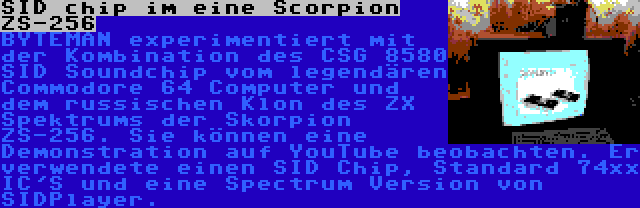 SID chip im eine Scorpion ZS-256 | BYTEMAN experimentiert mit der Kombination des CSG 8580 SID Soundchip vom legendären Commodore 64 Computer und dem russischen Klon des ZX Spektrums der Skorpion ZS-256. Sie können eine Demonstration auf YouTube beobachten. Er verwendete einen SID Chip, Standard 74xx IC'S und eine Spectrum Version von SIDPlayer.