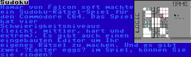 Sudoku | Hamar von Falcon soft machte ein Sudoku-Rätsel-Spiel für den Commodore C64. Das Spiel hat vier Schwierigkeitsniveaus (leicht, mittler, hart und extrem). Es gibt auch einen eingebauten Editor um Ihr eigenes Rätsel zu machen. Und es gibt zwei ”Easter eggs” im Spiel, können Sie sie finden?