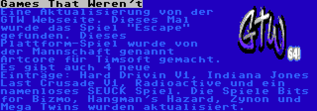 Games That Weren't | Eine Aktualisierung von der GTW Webseite. Dieses Mal wurde das Spiel Escape gefunden. Dieses Plattform-Spiel wurde von der Mannschaft genannt Artcore für Timsoft gemacht. Es gibt auch 4 neue Einträge: Hard Drivin V1, Indiana Jones Last Crusade V1, Radioactive und ein namenloses SEUCK Spiel. Die Spiele Bits for Bizmo, Hangman's Hazard, Zynon und Mega Twins wurden aktualisiert.