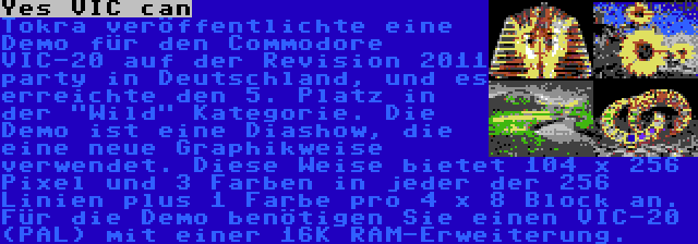 Yes VIC can | Tokra veröffentlichte eine Demo für den Commodore VIC-20 auf der Revision 2011 party in Deutschland, und es erreichte den 5. Platz in der Wild Kategorie. Die Demo ist eine Diashow, die eine neue Graphikweise verwendet. Diese Weise bietet 104 x 256 Pixel und 3 Farben in jeder der 256 Linien plus 1 Farbe pro 4 x 8 Block an. Für die Demo benötigen Sie einen VIC-20 (PAL) mit einer 16K RAM-Erweiterung.