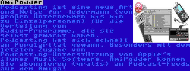 AmiPodder | Podcasting ist eine neue Art und Weise für jedermann (von großen Unternehmen bis hin zu Einzelpersonen) für die Verteilung von Radio-Programme, die sie selbst gemacht haben. Podcasting hat sich schnell an Popularität gewann. Besonders mit dem letzten Zugabe von Podcasting-Unterstützung von Apple's iTunes Musik-Software. AmiPodder können Sie abonnieren (gratis) an Podcast-Feeds auf dem Amiga!