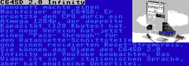 C64SD 2.0 Infinity | Manosoft machte einen Nachfolger des C64SD. Er ersetzte den CPU durch ein Atmega 1284p, der doppelte Kapazität (128 Kbytes) hat. Die neue Version hat jetzt einen Pass- through für den Datassette-Schnittstelle und einen revidierten Reset-Stromkreis. Sie können das Video des C64SD 2.0 Infinity auf YouTube beobachten. Das Video ist in der italienischen Sprache, aber hat englische Untertitel.