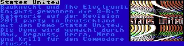 States United | Bauknecht und The Electronic Knights gewannen die 8-Bit Kategorie auf der Revision 2011 party in Deutschland mit den Demo States United. Die Demo wird gemacht durch Mad, Degauss, Decca, Nero und Krill für den Commodore Plus/4.