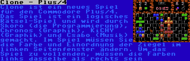 Clone - Plus/4 | Clone ist ein neues Spiel für den Commodore Plus/4. Das Spiel ist ein logisches Rätsel-Spiel und wird durch Skoro (die Programmierung), Chronos (Graphik), KiCHY (Graphik) und Csabo (Musik) gemacht. Im Spiel müssen Sie die Farbe und Einordnung der Ziegel im linken Seitenfenster ändern. Um das Spiel zu vollenden, müssen die Farben links dasselbe als rechts sein