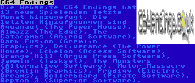 C64 Endings | Die Webseite C64 Endings hat 13 neue Spielenden letzte Monat hinzugefügt. Die letzten Hinzufügungen sind: Aquanaut (The Power House), Almazz (The Edge), The Catacombs (Anirog Software), Dark Fusion (Gremlin Graphics), Deliverance (The Power House), Echelon (Access Software), Grange Hill (Argus Press Software), Jammin' (Taskset), The Munsters (Alternative Software), Motor Massacre (Gremlin Graphics), Prodigy (Electric Dreams), Rollerboard (Pirate Software), Repton 3 (Superior Software).