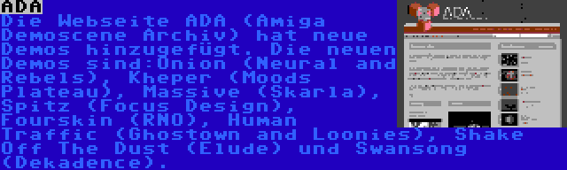 ADA | Die Webseite ADA (Amiga Demoscene Archiv) hat neue Demos hinzugefügt. Die neuen Demos sind:Onion (Neural and Rebels), Kheper (Moods Plateau), Massive (Skarla), Spitz (Focus Design), Fourskin (RNO), Human Traffic (Ghostown and Loonies), Shake Off The Dust (Elude) und Swansong (Dekadence).