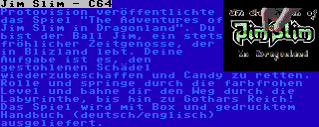 Jim Slim - C64 | Protovision veröffentlichte das Spiel The Adventures of Jim Slim in Dragonland. Du bist der Ball Jim, ein stets fröhlicher Zeitgenosse, der in Blizland lebt. Deine Aufgabe ist es, den gestohlenen Schädel wiederzubeschaffen und Candy zu retten. Rolle und springe durch die farbfrohen Level und bahne dir den Weg durch die Labyrinthe, bis hin zu Gothars Reich! Das Spiel wird mit Box und gedrucktem Handbuch (deutsch/englisch) ausgeliefert.