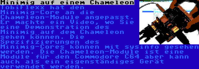 Minimig auf einem Chameleon | TobiFlexx hat den Minimig-Core an die Chameleon-Module angepasst. Er machte ein Video, wo Sie eine Demonstration des Minimig auf dem Chameleon sehen können. Die Spezifizierungen des Minimig-Cores können mit sysinfo gesehen werden. Die Chameleon-Module ist eine Module für den Commodore C64 aber kann auch als ein eigenständiges Gerät verwendet werden.