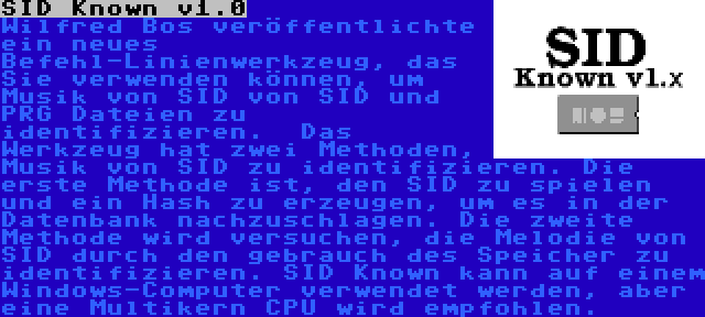 SID Known v1.0 | Wilfred Bos veröffentlichte ein neues Befehl-Linienwerkzeug, das Sie verwenden können, um Musik von SID von SID und PRG Dateien zu identifizieren.  Das Werkzeug hat zwei Methoden, Musik von SID zu identifizieren. Die erste Methode ist, den SID zu spielen und ein Hash zu erzeugen, um es in der Datenbank nachzuschlagen. Die zweite Methode wird versuchen, die Melodie von SID durch den gebrauch des Speicher zu identifizieren. SID Known kann auf einem Windows-Computer verwendet werden, aber eine Multikern CPU wird empfohlen.