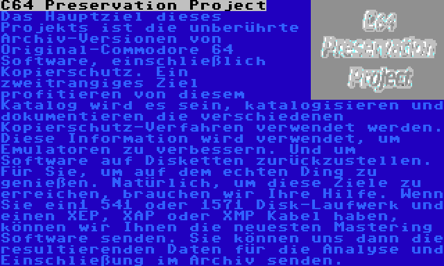 C64 Preservation Project | Das Hauptziel dieses Projekts ist die unberührte Archiv-Versionen von Original-Commodore 64 Software, einschließlich Kopierschutz. Ein zweitrangiges Ziel profitieren von diesem Katalog wird es sein, katalogisieren und dokumentieren die verschiedenen Kopierschutz-Verfahren verwendet werden. Diese Information wird verwendet, um Emulatoren zu verbessern. Und um Software auf Disketten zurückzustellen. Für Sie, um auf dem echten Ding zu genießen. Natürlich, um diese Ziele zu erreichen, brauchen wir Ihre Hilfe. Wenn Sie ein1 541 oder 1571 Disk-Laufwerk und einen XEP, XAP oder XMP Kabel haben, können wir Ihnen die neuesten Mastering Software senden. Sie können uns dann die resultierenden Daten für die Analyse und Einschließung im Archiv senden.