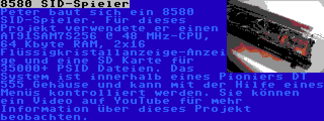 8580 SID-Spieler | Peter baut sich ein 8580 SID-Spieler. Für dieses Projekt verwendete er einen AT91SAM7S256 @ 48 MHz-CPU, 64 Kbyte RAM, 2x16 Flüssigkristallanzeige-Anzeige und eine SD Karte für 35000+ PSID Dateien. Das System ist innerhalb eines Pioniers DT 555 Gehäuse und kann mit der Hilfe eines Menüs kontrolliert werden. Sie können ein Video auf YouTube für mehr Information über dieses Projekt beobachten.