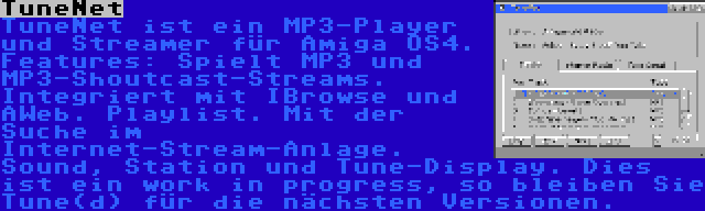 TuneNet | TuneNet ist ein MP3-Player und Streamer für Amiga OS4. Features: Spielt MP3 und MP3-Shoutcast-Streams. Integriert mit IBrowse und AWeb. Playlist. Mit der Suche im Internet-Stream-Anlage. Sound, Station und Tune-Display. Dies ist ein work in progress, so bleiben Sie Tune(d) für die nächsten Versionen.