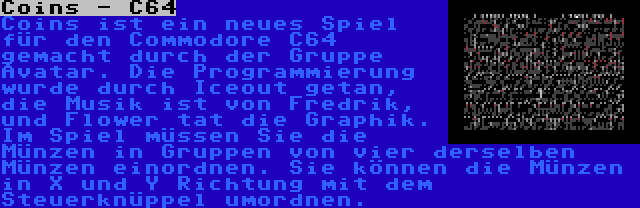 Coins - C64 | Coins ist ein neues Spiel für den Commodore C64 gemacht durch der Gruppe Avatar. Die Programmierung wurde durch Iceout getan, die Musik ist von Fredrik, und Flower tat die Graphik. Im Spiel müssen Sie die Münzen in Gruppen von vier derselben Münzen einordnen. Sie können die Münzen in X und Y Richtung mit dem Steuerknüppel umordnen. 