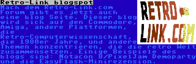 Retro-Link blogspot | Nach dem Retro-Link.com Forum gibt es jetzt auch eine blog Seite. Dieser blog wird sich auf den Commodore, Amiga, andere Plattformen, die Retro-Computerwissenschaft, die 1980er Jahre, und andere Themen konzentrieren, die die retro Welt zusammensetzen. Einige Beispiele des blogs sind: Notacon 8/PixelJam Demoparty und die EasyFlash-Minirezension.