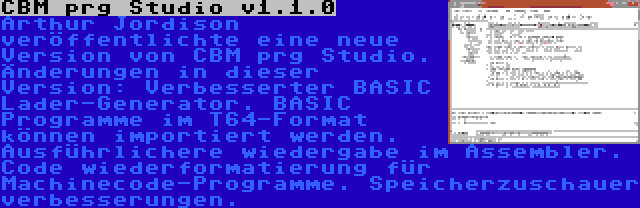 CBM prg Studio v1.1.0 | Arthur Jordison veröffentlichte eine neue Version von CBM prg Studio. Änderungen in dieser Version: Verbesserter BASIC Lader-Generator. BASIC Programme im T64-Format können importiert werden. Ausführlichere wiedergabe im Assembler. Code wiederformatierung für Machinecode-Programme. Speicherzuschauer verbesserungen.